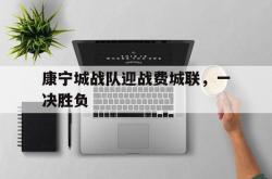 开云官方app入口-康宁城战队迎战费城联，一决胜负的简单介绍